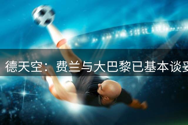 德天空：费兰与大巴黎已基本谈妥，巴萨想要5000万欧转会费