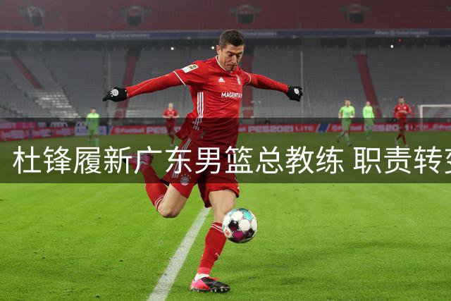 杜锋履新广东男篮总教练 职责转变开启球队新征程