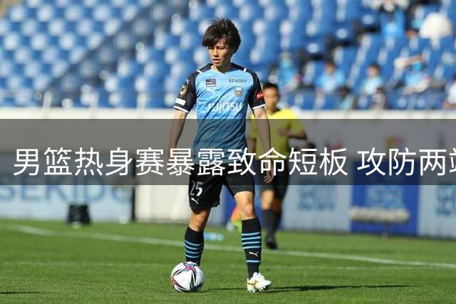 男篮热身赛暴露致命短板 攻防两端问题亟待解决