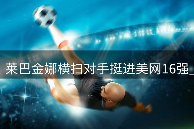 莱巴金娜横扫对手挺进美网16强 距登顶世界第一仅一步之遥